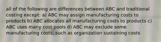 all of the following are differences between ABC and traditional costing except: a) ABC may assign manufacturing costs to products b) ABC allocates all manufacturing costs to products c) ABC uses many cost pools d) ABC may exclude some manufacturing costs, such as organization sustaining costs