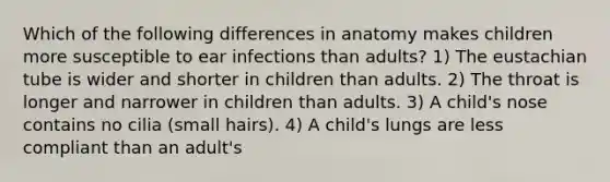 Which of the following differences in anatomy makes children more susceptible to ear infections than adults? 1) The eustachian tube is wider and shorter in children than adults. 2) The throat is longer and narrower in children than adults. 3) A child's nose contains no cilia (small hairs). 4) A child's lungs are less compliant than an adult's