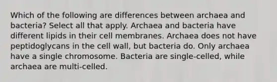 Which of the following are differences between archaea and bacteria? Select all that apply. Archaea and bacteria have different lipids in their cell membranes. Archaea does not have peptidoglycans in the cell wall, but bacteria do. Only archaea have a single chromosome. Bacteria are single-celled, while archaea are multi-celled.