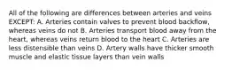 All of the following are differences between arteries and veins EXCEPT: A. Arteries contain valves to prevent blood backflow, whereas veins do not B. Arteries transport blood away from the heart, whereas veins return blood to the heart C. Arteries are less distensible than veins D. Artery walls have thicker smooth muscle and elastic tissue layers than vein walls