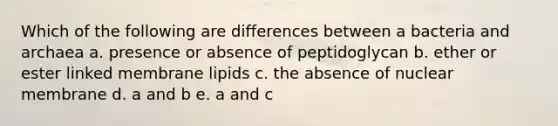 Which of the following are differences between a bacteria and archaea a. presence or absence of peptidoglycan b. ether or ester linked membrane lipids c. the absence of nuclear membrane d. a and b e. a and c