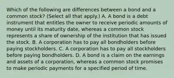 Which of the following are differences between a bond and a common​ stock? ​(Select all that​ apply.) A. A bond is a debt instrument that entitles the owner to receive periodic amounts of money until its maturity​ date, whereas a common stock represents a share of ownership of the institution that has issued the stock. B. A corporation has to pay all bondholders before paying stockholders. C. A corporation has to pay all stockholders before paying bondholders. D. A bond is a claim on the earnings and assets of a​ corporation, whereas a common stock promises to make periodic payments for a specified period of time.