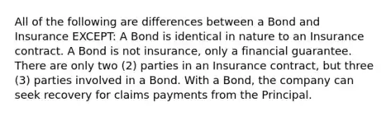 All of the following are differences between a Bond and Insurance EXCEPT: A Bond is identical in nature to an Insurance contract. A Bond is not insurance, only a financial guarantee. There are only two (2) parties in an Insurance contract, but three (3) parties involved in a Bond. With a Bond, the company can seek recovery for claims payments from the Principal.