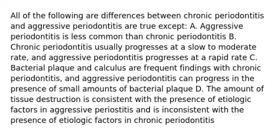 All of the following are differences between chronic periodontitis and aggressive periodontitis are true except: A. Aggressive periodontitis is less common than chronic periodontitis B. Chronic periodontitis usually progresses at a slow to moderate rate, and aggressive periodontitis progresses at a rapid rate C. Bacterial plaque and calculus are frequent findings with chronic periodontitis, and aggressive periodontitis can progress in the presence of small amounts of bacterial plaque D. The amount of tissue destruction is consistent with the presence of etiologic factors in aggressive periostitis and is inconsistent with the presence of etiologic factors in chronic periodontitis