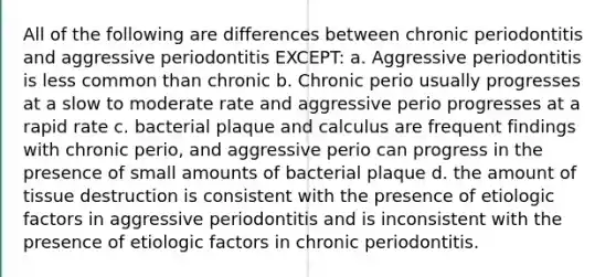 All of the following are differences between chronic periodontitis and aggressive periodontitis EXCEPT: a. Aggressive periodontitis is less common than chronic b. Chronic perio usually progresses at a slow to moderate rate and aggressive perio progresses at a rapid rate c. bacterial plaque and calculus are frequent findings with chronic perio, and aggressive perio can progress in the presence of small amounts of bacterial plaque d. the amount of tissue destruction is consistent with the presence of etiologic factors in aggressive periodontitis and is inconsistent with the presence of etiologic factors in chronic periodontitis.