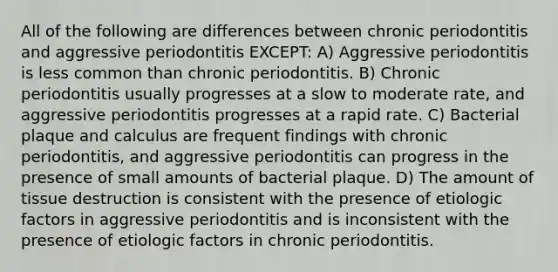 All of the following are differences between chronic periodontitis and aggressive periodontitis EXCEPT: A) Aggressive periodontitis is less common than chronic periodontitis. B) Chronic periodontitis usually progresses at a slow to moderate rate, and aggressive periodontitis progresses at a rapid rate. C) Bacterial plaque and calculus are frequent findings with chronic periodontitis, and aggressive periodontitis can progress in the presence of small amounts of bacterial plaque. D) The amount of tissue destruction is consistent with the presence of etiologic factors in aggressive periodontitis and is inconsistent with the presence of etiologic factors in chronic periodontitis.