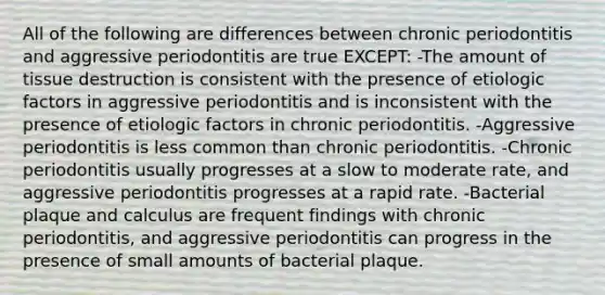 All of the following are differences between chronic periodontitis and aggressive periodontitis are true EXCEPT: -The amount of tissue destruction is consistent with the presence of etiologic factors in aggressive periodontitis and is inconsistent with the presence of etiologic factors in chronic periodontitis. -Aggressive periodontitis is less common than chronic periodontitis. -Chronic periodontitis usually progresses at a slow to moderate rate, and aggressive periodontitis progresses at a rapid rate. -Bacterial plaque and calculus are frequent findings with chronic periodontitis, and aggressive periodontitis can progress in the presence of small amounts of bacterial plaque.