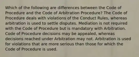 Which of the following are differences between the Code of Procedure and the Code of Arbitration Procedure? The Code of Procedure deals with violations of the Conduct Rules, whereas arbitration is used to settle disputes. Mediation is not required with the Code of Procedure but is mandatory with Arbitration. Code of Procedure decisions may be appealed, whereas decisions reached under Arbitration may not. Arbitration is used for violations that are more serious than those for which the Code of Procedure is used.