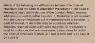 Which of the following are differences between the Code of Procedure and the Code of Arbitration Procedure? I. The Code of Procedure deals with violations of the Conduct Rules, whereas arbitration is used to settle disputes. II. Mediation is not required with the Code of Procedure but is mandatory with arbitration. III. Code of Procedure decisions may be appealed, whereas decisions reached under arbitration may not. IV. Arbitration is used for violations that are more serious than those for which the Code of Procedure is used. A) I and III B) III and IV C) I and II D) II and IV