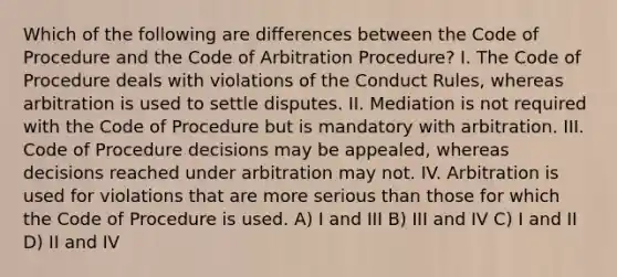 Which of the following are differences between the Code of Procedure and the Code of Arbitration Procedure? I. The Code of Procedure deals with violations of the Conduct Rules, whereas arbitration is used to settle disputes. II. Mediation is not required with the Code of Procedure but is mandatory with arbitration. III. Code of Procedure decisions may be appealed, whereas decisions reached under arbitration may not. IV. Arbitration is used for violations that are more serious than those for which the Code of Procedure is used. A) I and III B) III and IV C) I and II D) II and IV