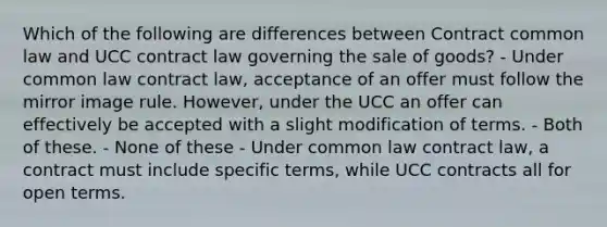 Which of the following are differences between Contract common law and UCC contract law governing the sale of goods? - Under common law contract law, acceptance of an offer must follow the mirror image rule. However, under the UCC an offer can effectively be accepted with a slight modification of terms. - Both of these. - None of these - Under common law contract law, a contract must include specific terms, while UCC contracts all for open terms.