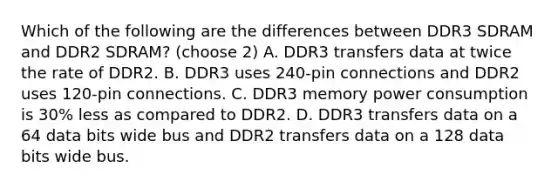 Which of the following are the differences between DDR3 SDRAM and DDR2 SDRAM? (choose 2) A. DDR3 transfers data at twice the rate of DDR2. B. DDR3 uses 240-pin connections and DDR2 uses 120-pin connections. C. DDR3 memory power consumption is 30% less as compared to DDR2. D. DDR3 transfers data on a 64 data bits wide bus and DDR2 transfers data on a 128 data bits wide bus.