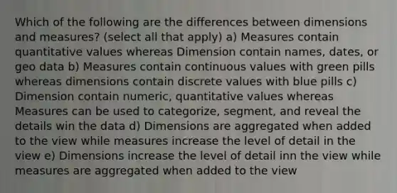 Which of the following are the differences between dimensions and measures? (select all that apply) a) Measures contain quantitative values whereas Dimension contain names, dates, or geo data b) Measures contain continuous values with green pills whereas dimensions contain discrete values with blue pills c) Dimension contain numeric, quantitative values whereas Measures can be used to categorize, segment, and reveal the details win the data d) Dimensions are aggregated when added to the view while measures increase the level of detail in the view e) Dimensions increase the level of detail inn the view while measures are aggregated when added to the view