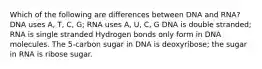 Which of the following are differences between DNA and RNA? DNA uses A, T, C, G; RNA uses A, U, C, G DNA is double stranded; RNA is single stranded Hydrogen bonds only form in DNA molecules. The 5-carbon sugar in DNA is deoxyribose; the sugar in RNA is ribose sugar.