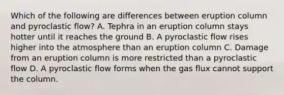 Which of the following are differences between eruption column and pyroclastic flow? A. Tephra in an eruption column stays hotter until it reaches the ground B. A pyroclastic flow rises higher into the atmosphere than an eruption column C. Damage from an eruption column is more restricted than a pyroclastic flow D. A pyroclastic flow forms when the gas flux cannot support the column.