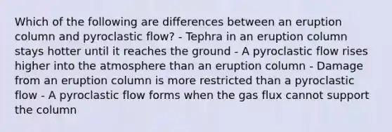 Which of the following are differences between an eruption column and pyroclastic flow? - Tephra in an eruption column stays hotter until it reaches the ground - A pyroclastic flow rises higher into the atmosphere than an eruption column - Damage from an eruption column is more restricted than a pyroclastic flow - A pyroclastic flow forms when the gas flux cannot support the column