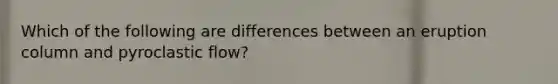 Which of the following are differences between an eruption column and pyroclastic flow?