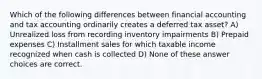 Which of the following differences between financial accounting and tax accounting ordinarily creates a deferred tax asset? A) Unrealized loss from recording inventory impairments B) Prepaid expenses C) Installment sales for which taxable income recognized when cash is collected D) None of these answer choices are correct.