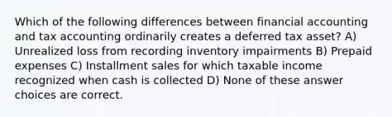 Which of the following differences between financial accounting and tax accounting ordinarily creates a deferred tax asset? A) Unrealized loss from recording inventory impairments B) Prepaid expenses C) Installment sales for which taxable income recognized when cash is collected D) None of these answer choices are correct.