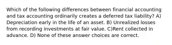 Which of the following differences between financial accounting and tax accounting ordinarily creates a deferred tax liability? A) Depreciation early in the life of an asset. B) Unrealized losses from recording investments at fair value. C)Rent collected in advance. D) None of these answer choices are correct.