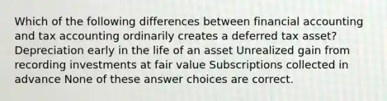 Which of the following differences between financial accounting and tax accounting ordinarily creates a deferred tax asset? Depreciation early in the life of an asset Unrealized gain from recording investments at fair value Subscriptions collected in advance None of these answer choices are correct.