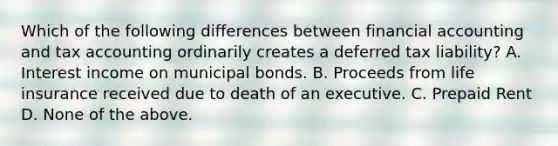 Which of the following differences between financial accounting and tax accounting ordinarily creates a deferred tax liability? A. Interest income on municipal bonds. B. Proceeds from life insurance received due to death of an executive. C. Prepaid Rent D. None of the above.