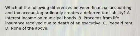 Which of the following differences between financial accounting and tax accounting ordinarily creates a deferred tax liability? A. Interest income on municipal bonds. B. Proceeds from life insurance received due to death of an executive. C. Prepaid rent. D. None of the above.