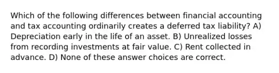 Which of the following differences between financial accounting and tax accounting ordinarily creates a deferred tax liability? A) Depreciation early in the life of an asset. B) Unrealized losses from recording investments at fair value. C) Rent collected in advance. D) None of these answer choices are correct.