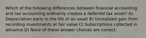 Which of the following differences between financial accounting and tax accounting ordinarily creates a deferred tax asset? A) Depreciation early in the life of an asset B) Unrealized gain from recording investments at fair value C) Subscriptions collected in advance D) None of these answer choices are correct.