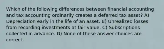 Which of the following differences between financial accounting and tax accounting ordinarily creates a deferred tax asset? A) Depreciation early in the life of an asset. B) Unrealized losses from recording investments at fair value. C) Subscriptions collected in advance. D) None of these answer choices are correct.