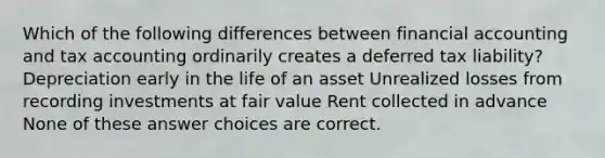 Which of the following differences between financial accounting and tax accounting ordinarily creates a deferred tax liability? Depreciation early in the life of an asset Unrealized losses from recording investments at fair value Rent collected in advance None of these answer choices are correct.