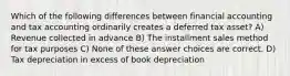 Which of the following differences between financial accounting and tax accounting ordinarily creates a deferred tax asset? A) Revenue collected in advance B) The installment sales method for tax purposes C) None of these answer choices are correct. D) Tax depreciation in excess of book depreciation