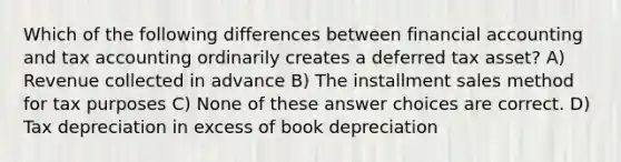 Which of the following differences between financial accounting and tax accounting ordinarily creates a deferred tax asset? A) Revenue collected in advance B) The installment sales method for tax purposes C) None of these answer choices are correct. D) Tax depreciation in excess of book depreciation