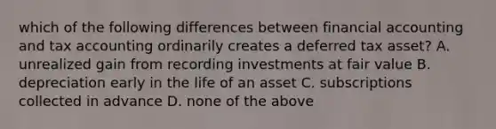 which of the following differences between financial accounting and tax accounting ordinarily creates a deferred tax asset? A. unrealized gain from recording investments at fair value B. depreciation early in the life of an asset C. subscriptions collected in advance D. none of the above