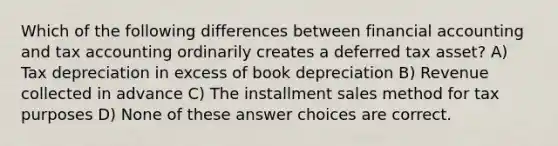 Which of the following differences between financial accounting and tax accounting ordinarily creates a deferred tax asset? A) Tax depreciation in excess of book depreciation B) Revenue collected in advance C) The installment sales method for tax purposes D) None of these answer choices are correct.