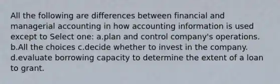 All the following are differences between financial and managerial accounting in how accounting information is used except to Select one: a.plan and control company's operations. b.All the choices c.decide whether to invest in the company. d.evaluate borrowing capacity to determine the extent of a loan to grant.