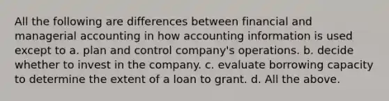 All the following are differences between financial and managerial accounting in how accounting information is used except to a. plan and control company's operations. b. decide whether to invest in the company. c. evaluate borrowing capacity to determine the extent of a loan to grant. d. All the above.