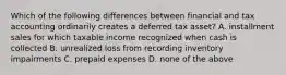 Which of the following differences between financial and tax accounting ordinarily creates a deferred tax asset? A. installment sales for which taxable income recognized when cash is collected B. unrealized loss from recording inventory impairments C. prepaid expenses D. none of the above