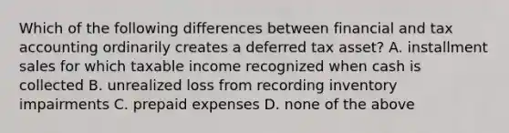 Which of the following differences between financial and tax accounting ordinarily creates a deferred tax asset? A. installment sales for which taxable income recognized when cash is collected B. unrealized loss from recording inventory impairments C. prepaid expenses D. none of the above