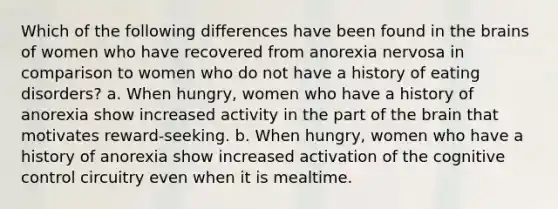 Which of the following differences have been found in the brains of women who have recovered from anorexia nervosa in comparison to women who do not have a history of eating disorders? a. When hungry, women who have a history of anorexia show increased activity in the part of the brain that motivates reward-seeking. b. When hungry, women who have a history of anorexia show increased activation of the cognitive control circuitry even when it is mealtime.