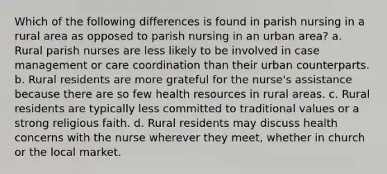 Which of the following differences is found in parish nursing in a rural area as opposed to parish nursing in an urban area? a. Rural parish nurses are less likely to be involved in case management or care coordination than their urban counterparts. b. Rural residents are more grateful for the nurse's assistance because there are so few health resources in rural areas. c. Rural residents are typically less committed to traditional values or a strong religious faith. d. Rural residents may discuss health concerns with the nurse wherever they meet, whether in church or the local market.