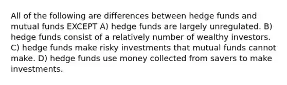 All of the following are differences between hedge funds and mutual funds EXCEPT A) hedge funds are largely unregulated. B) hedge funds consist of a relatively number of wealthy investors. C) hedge funds make risky investments that mutual funds cannot make. D) hedge funds use money collected from savers to make investments.