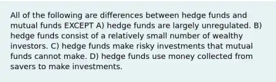 All of the following are differences between hedge funds and mutual funds EXCEPT A) hedge funds are largely unregulated. B) hedge funds consist of a relatively small number of wealthy investors. C) hedge funds make risky investments that mutual funds cannot make. D) hedge funds use money collected from savers to make investments.