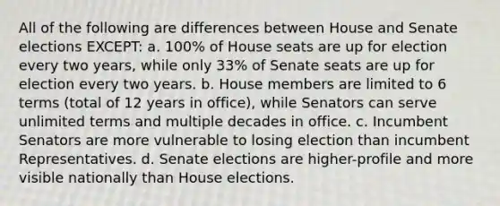 All of the following are differences between House and Senate elections EXCEPT: a. 100% of House seats are up for election every two years, while only 33% of Senate seats are up for election every two years. b. House members are limited to 6 terms (total of 12 years in office), while Senators can serve unlimited terms and multiple decades in office. c. Incumbent Senators are more vulnerable to losing election than incumbent Representatives. d. Senate elections are higher-profile and more visible nationally than House elections.