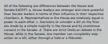 All of the following are differences between the House and Senate EXCEPT: a. House leaders are stronger and more powerful than Senate leaders in terms of their influence in their respective chambers. b. Representatives in the House are relatively equal in power to each other. c. Decisions to consider a bill on the floor are made by a simple majority in the House and by unanimous consent in the Senate. d. There are strict limits on debate in the House, while in the Senate, one member can completely stop action on a bill, either through a hold or a filibuster.