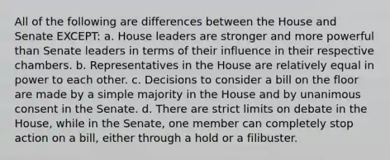 All of the following are differences between the House and Senate EXCEPT: a. House leaders are stronger and more powerful than Senate leaders in terms of their influence in their respective chambers. b. Representatives in the House are relatively equal in power to each other. c. Decisions to consider a bill on the floor are made by a simple majority in the House and by unanimous consent in the Senate. d. There are strict limits on debate in the House, while in the Senate, one member can completely stop action on a bill, either through a hold or a filibuster.