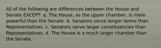 All of the following are differences between the House and Senate EXCEPT: a. The House, as the upper chamber, is more powerful than the Senate. b. Senators serve longer terms than Representatives. c. Senators serve larger constituencies than Representatives. d. The House is a much larger chamber than the Senate.