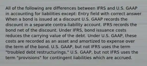 All of the following are differences between IFRS and U.S. GAAP in accounting for liabilities except: Entry field with correct answer When a bond is issued at a discount U.S. GAAP records the discount in a separate contra-liability account. IFRS records the bond net of the discount. Under IFRS, bond issuance costs reduces the carrying value of the debt. Under U.S. GAAP, these costs are recorded as an asset and amortized to expense over the term of the bond. U.S. GAAP, but not IFRS uses the term "troubled debt restructurings." U.S. GAAP, but not IFRS uses the term "provisions" for contingent liabilities which are accrued.