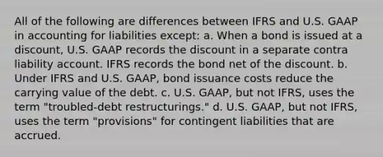 All of the following are differences between IFRS and U.S. GAAP in accounting for liabilities except: a. When a bond is issued at a discount, U.S. GAAP records the discount in a separate contra liability account. IFRS records the bond net of the discount. b. Under IFRS and U.S. GAAP, bond issuance costs reduce the carrying value of the debt. c. U.S. GAAP, but not IFRS, uses the term "troubled-debt restructurings." d. U.S. GAAP, but not IFRS, uses the term "provisions" for contingent liabilities that are accrued.