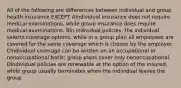 All of the following are differences between individual and group health insurance EXCEPT AIndividual insurance does not require medical examinations, while group insurance does require medical examinations. BIn individual policies, the individual selects coverage options, while in a group plan all employees are covered for the same coverage which is chosen by the employer. CIndividual coverage can be written on an occupational or nonoccupational basis; group plans cover only nonoccupational. DIndividual policies are renewable at the option of the insured, while group usually terminates when the individual leaves the group